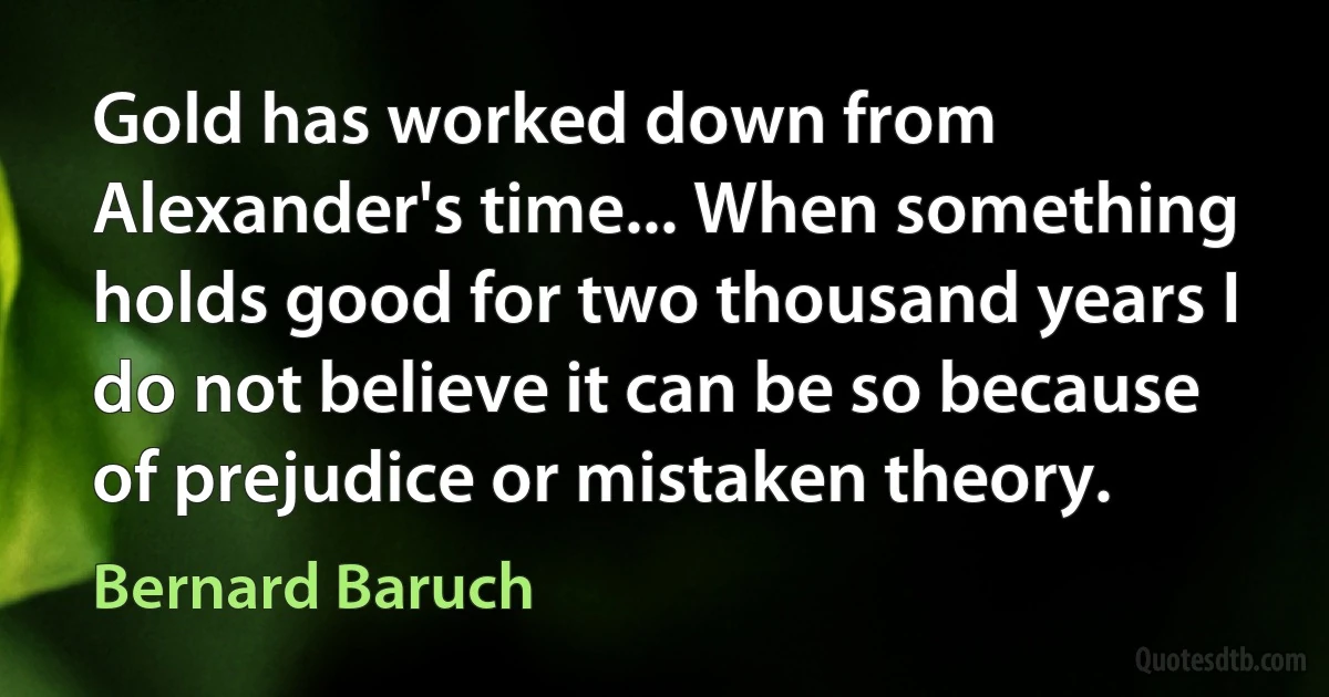 Gold has worked down from Alexander's time... When something holds good for two thousand years I do not believe it can be so because of prejudice or mistaken theory. (Bernard Baruch)