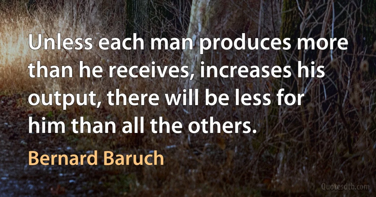 Unless each man produces more than he receives, increases his output, there will be less for him than all the others. (Bernard Baruch)