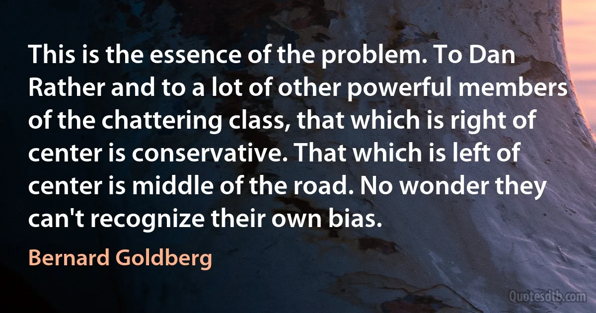 This is the essence of the problem. To Dan Rather and to a lot of other powerful members of the chattering class, that which is right of center is conservative. That which is left of center is middle of the road. No wonder they can't recognize their own bias. (Bernard Goldberg)