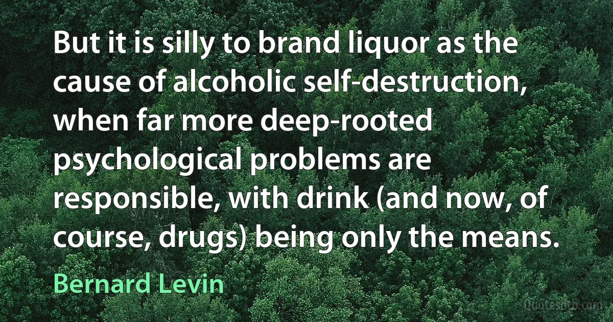 But it is silly to brand liquor as the cause of alcoholic self-destruction, when far more deep-rooted psychological problems are responsible, with drink (and now, of course, drugs) being only the means. (Bernard Levin)