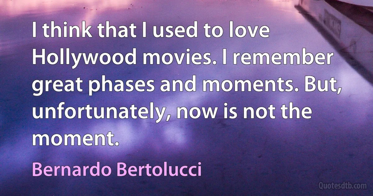 I think that I used to love Hollywood movies. I remember great phases and moments. But, unfortunately, now is not the moment. (Bernardo Bertolucci)