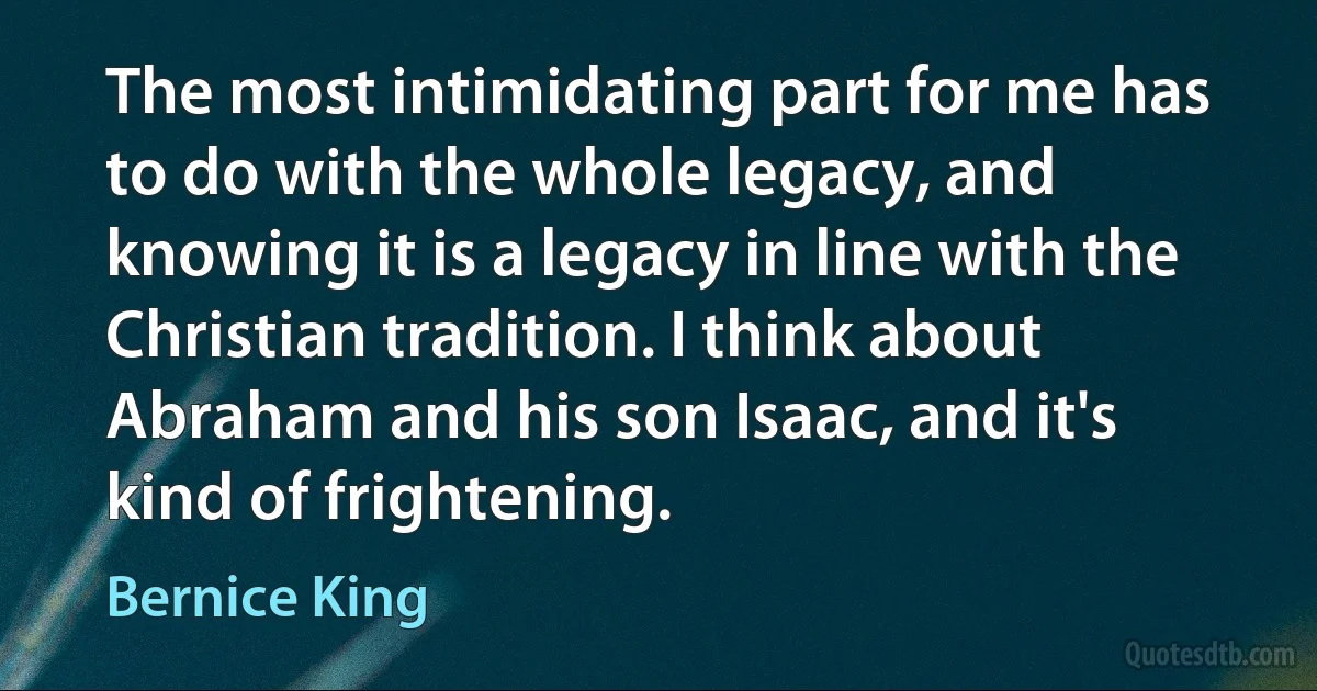 The most intimidating part for me has to do with the whole legacy, and knowing it is a legacy in line with the Christian tradition. I think about Abraham and his son Isaac, and it's kind of frightening. (Bernice King)