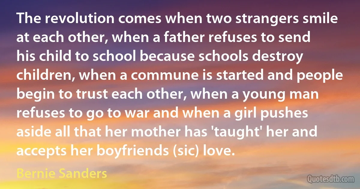 The revolution comes when two strangers smile at each other, when a father refuses to send his child to school because schools destroy children, when a commune is started and people begin to trust each other, when a young man refuses to go to war and when a girl pushes aside all that her mother has 'taught' her and accepts her boyfriends (sic) love. (Bernie Sanders)