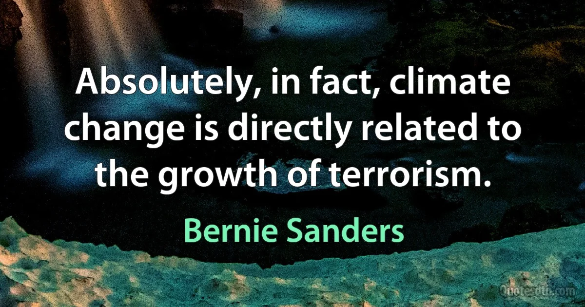 Absolutely, in fact, climate change is directly related to the growth of terrorism. (Bernie Sanders)