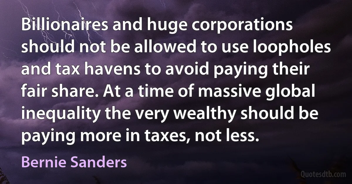 Billionaires and huge corporations should not be allowed to use loopholes and tax havens to avoid paying their fair share. At a time of massive global inequality the very wealthy should be paying more in taxes, not less. (Bernie Sanders)