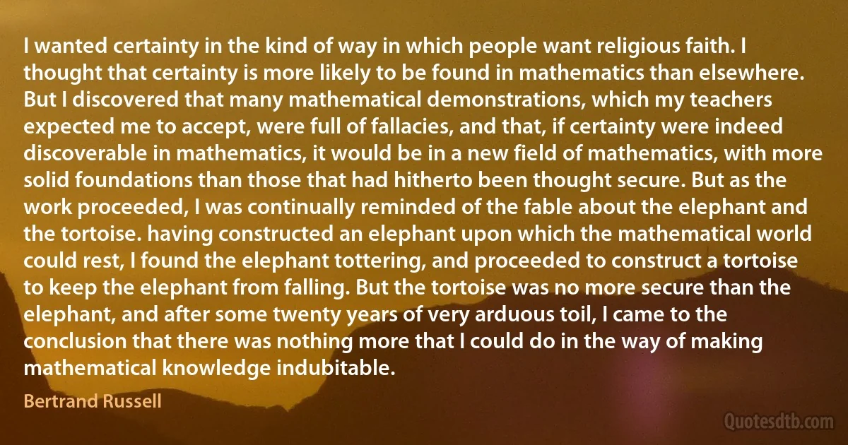 I wanted certainty in the kind of way in which people want religious faith. I thought that certainty is more likely to be found in mathematics than elsewhere. But I discovered that many mathematical demonstrations, which my teachers expected me to accept, were full of fallacies, and that, if certainty were indeed discoverable in mathematics, it would be in a new field of mathematics, with more solid foundations than those that had hitherto been thought secure. But as the work proceeded, I was continually reminded of the fable about the elephant and the tortoise. having constructed an elephant upon which the mathematical world could rest, I found the elephant tottering, and proceeded to construct a tortoise to keep the elephant from falling. But the tortoise was no more secure than the elephant, and after some twenty years of very arduous toil, I came to the conclusion that there was nothing more that I could do in the way of making mathematical knowledge indubitable. (Bertrand Russell)