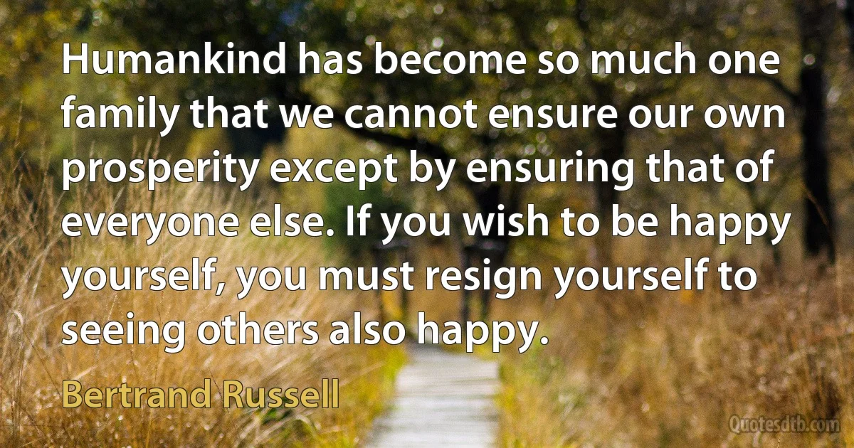 Humankind has become so much one family that we cannot ensure our own prosperity except by ensuring that of everyone else. If you wish to be happy yourself, you must resign yourself to seeing others also happy. (Bertrand Russell)