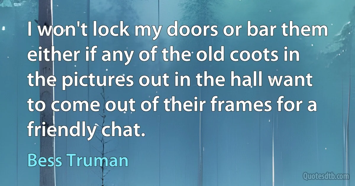 I won't lock my doors or bar them either if any of the old coots in the pictures out in the hall want to come out of their frames for a friendly chat. (Bess Truman)