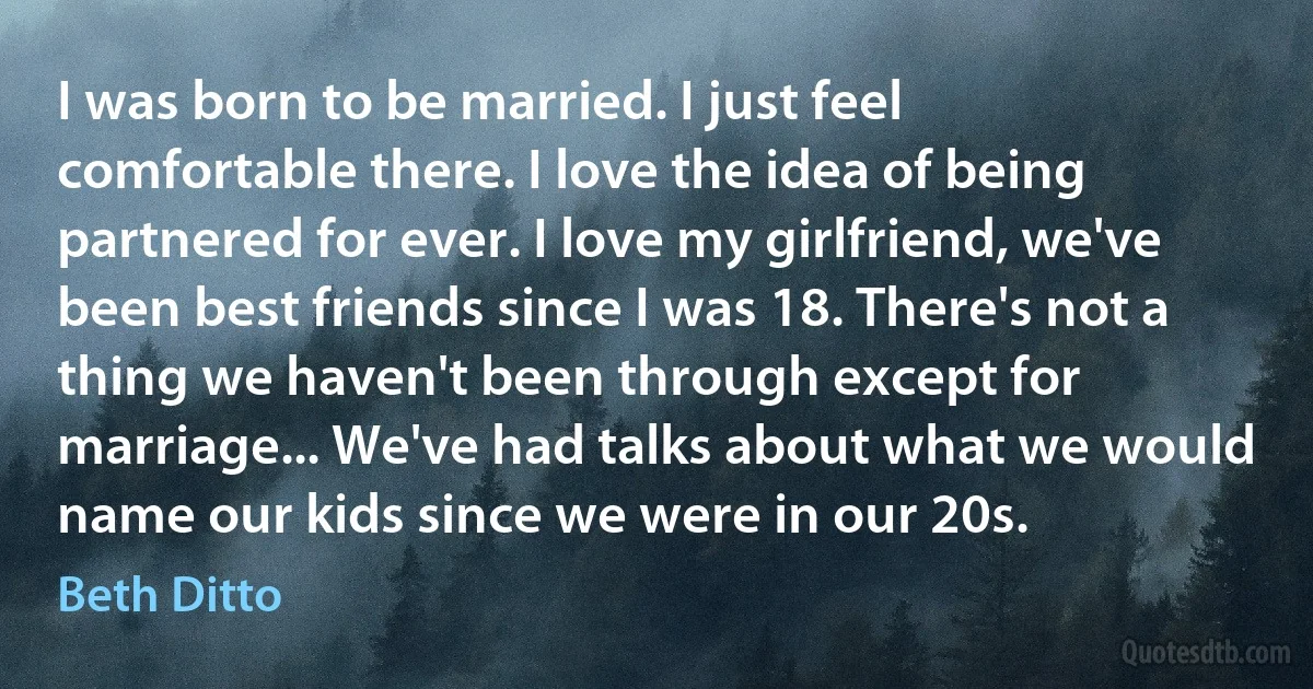 I was born to be married. I just feel comfortable there. I love the idea of being partnered for ever. I love my girlfriend, we've been best friends since I was 18. There's not a thing we haven't been through except for marriage... We've had talks about what we would name our kids since we were in our 20s. (Beth Ditto)