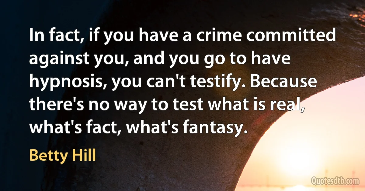 In fact, if you have a crime committed against you, and you go to have hypnosis, you can't testify. Because there's no way to test what is real, what's fact, what's fantasy. (Betty Hill)