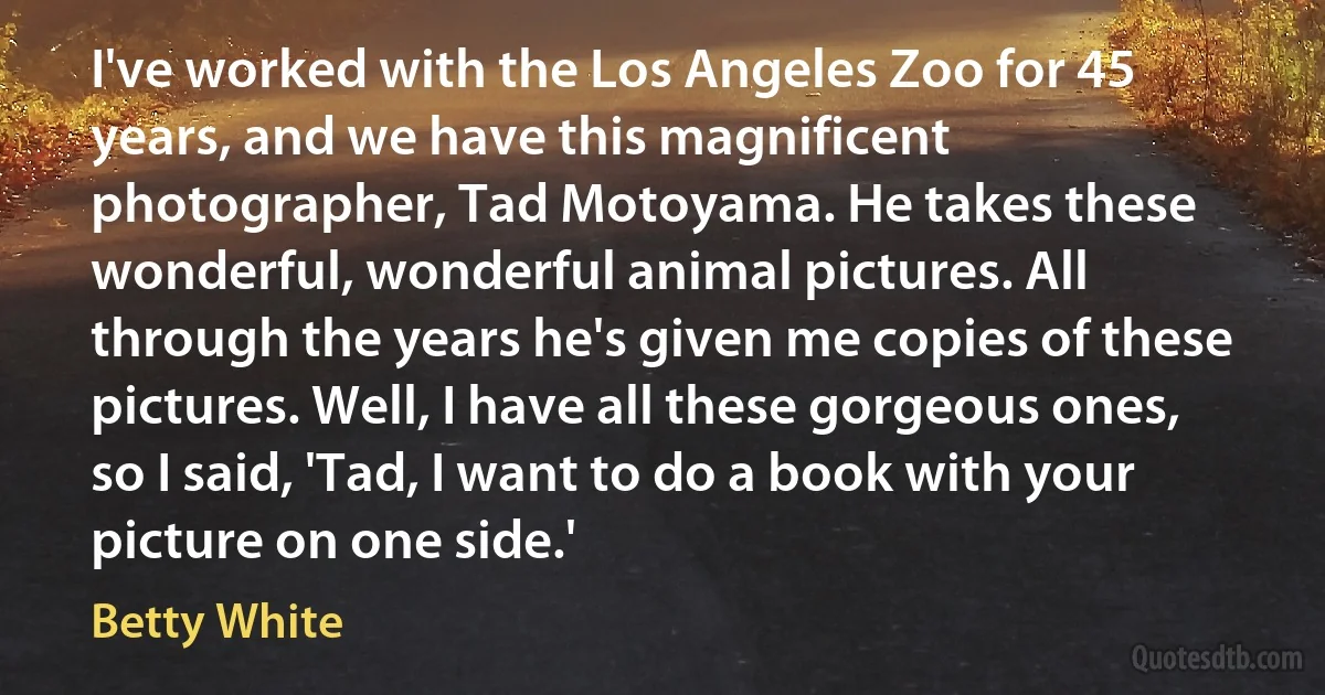 I've worked with the Los Angeles Zoo for 45 years, and we have this magnificent photographer, Tad Motoyama. He takes these wonderful, wonderful animal pictures. All through the years he's given me copies of these pictures. Well, I have all these gorgeous ones, so I said, 'Tad, I want to do a book with your picture on one side.' (Betty White)