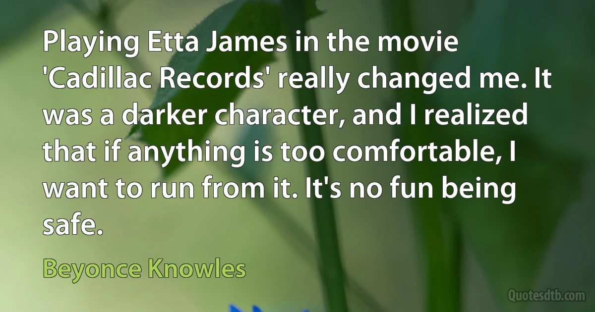 Playing Etta James in the movie 'Cadillac Records' really changed me. It was a darker character, and I realized that if anything is too comfortable, I want to run from it. It's no fun being safe. (Beyonce Knowles)