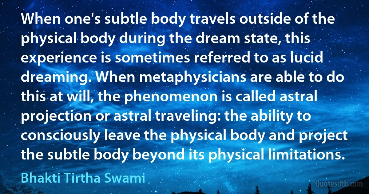 When one's subtle body travels outside of the physical body during the dream state, this experience is sometimes referred to as lucid dreaming. When metaphysicians are able to do this at will, the phenomenon is called astral projection or astral traveling: the ability to consciously leave the physical body and project the subtle body beyond its physical limitations. (Bhakti Tirtha Swami)