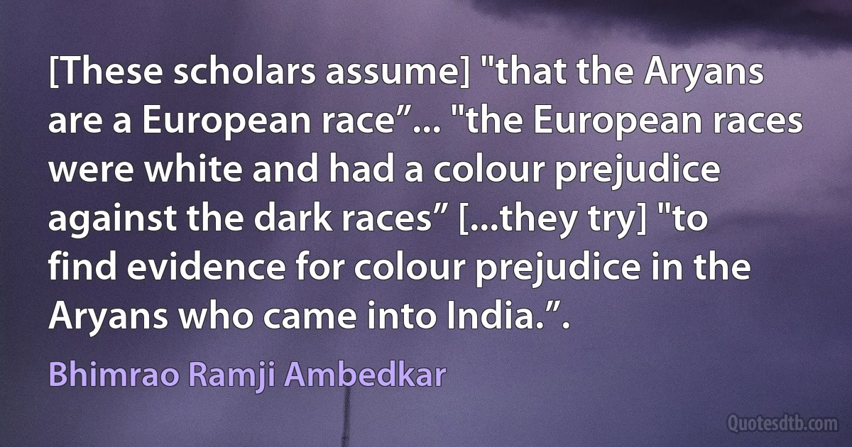 [These scholars assume] "that the Aryans are a European race”... "the European races were white and had a colour prejudice against the dark races” [...they try] "to find evidence for colour prejudice in the Aryans who came into India.”. (Bhimrao Ramji Ambedkar)