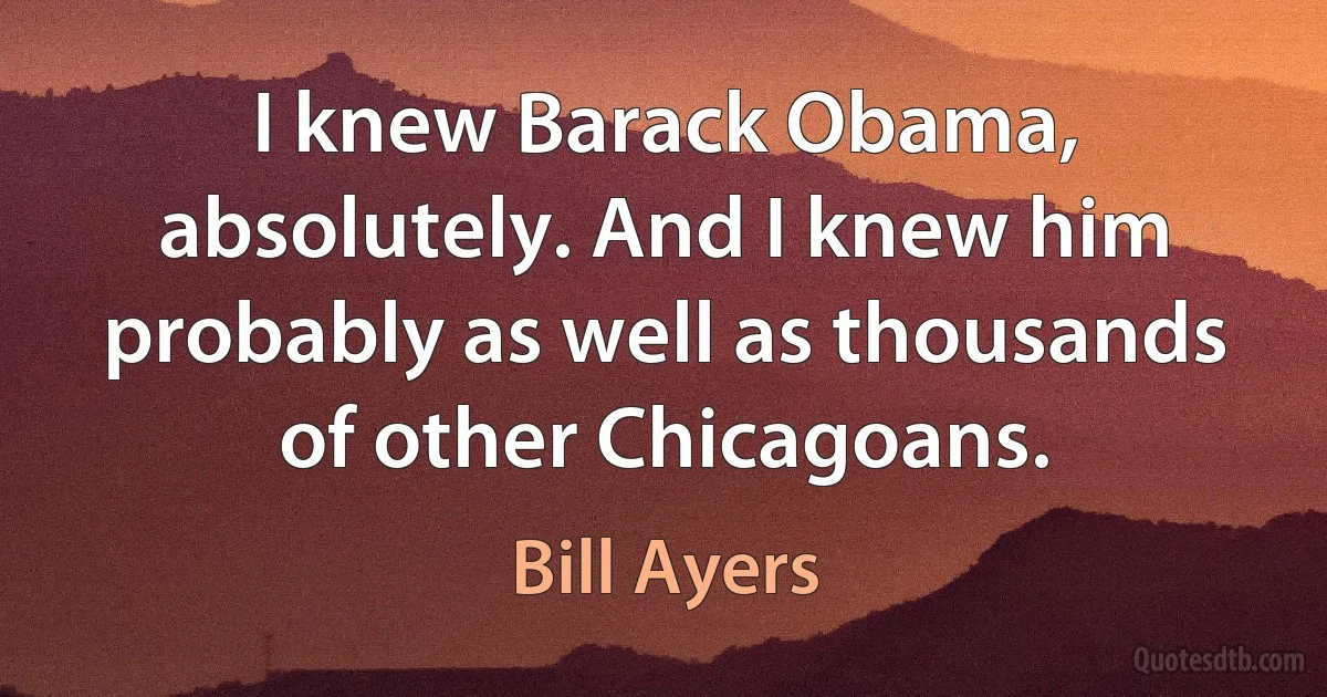 I knew Barack Obama, absolutely. And I knew him probably as well as thousands of other Chicagoans. (Bill Ayers)