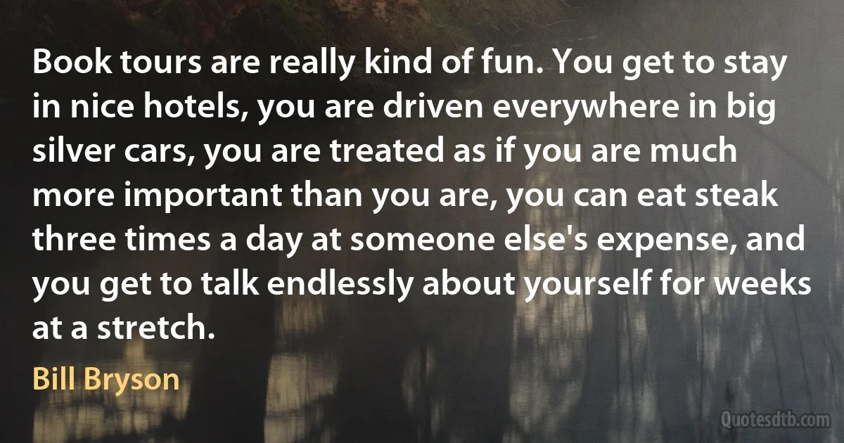 Book tours are really kind of fun. You get to stay in nice hotels, you are driven everywhere in big silver cars, you are treated as if you are much more important than you are, you can eat steak three times a day at someone else's expense, and you get to talk endlessly about yourself for weeks at a stretch. (Bill Bryson)