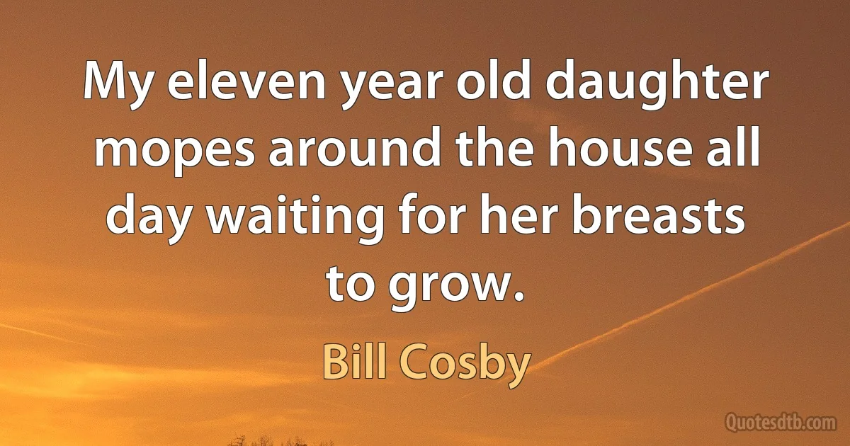 My eleven year old daughter mopes around the house all day waiting for her breasts to grow. (Bill Cosby)