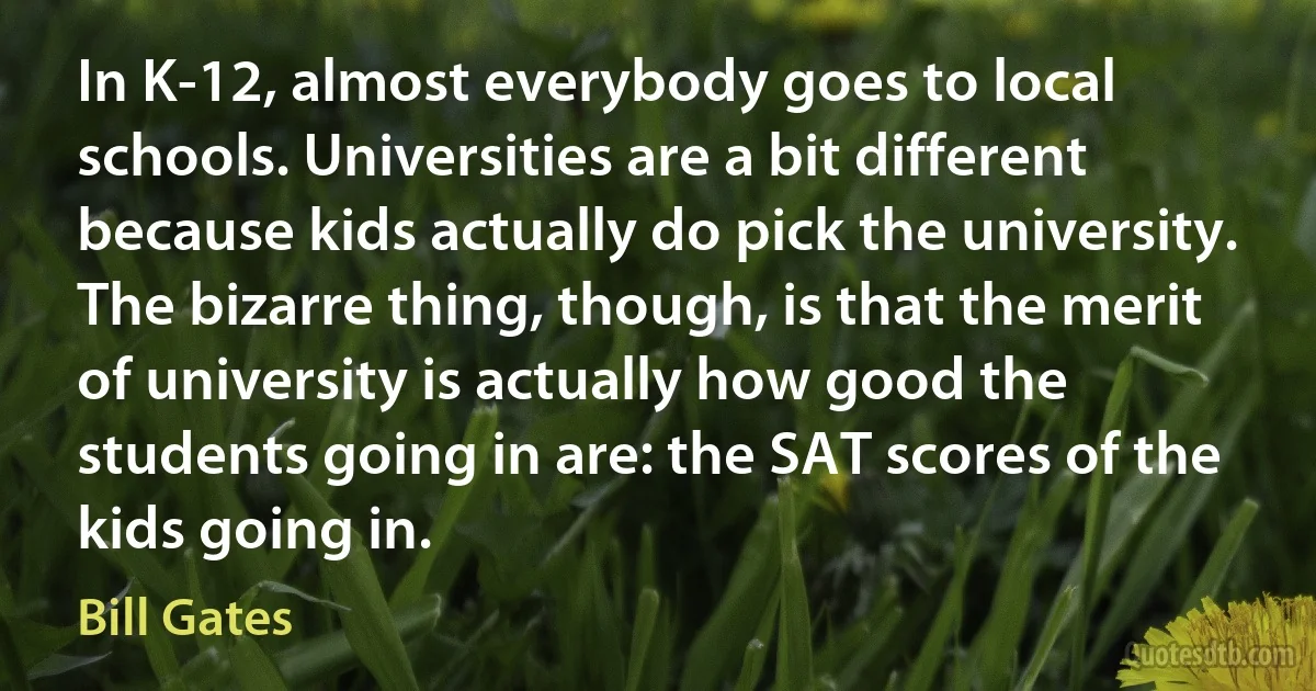 In K-12, almost everybody goes to local schools. Universities are a bit different because kids actually do pick the university. The bizarre thing, though, is that the merit of university is actually how good the students going in are: the SAT scores of the kids going in. (Bill Gates)