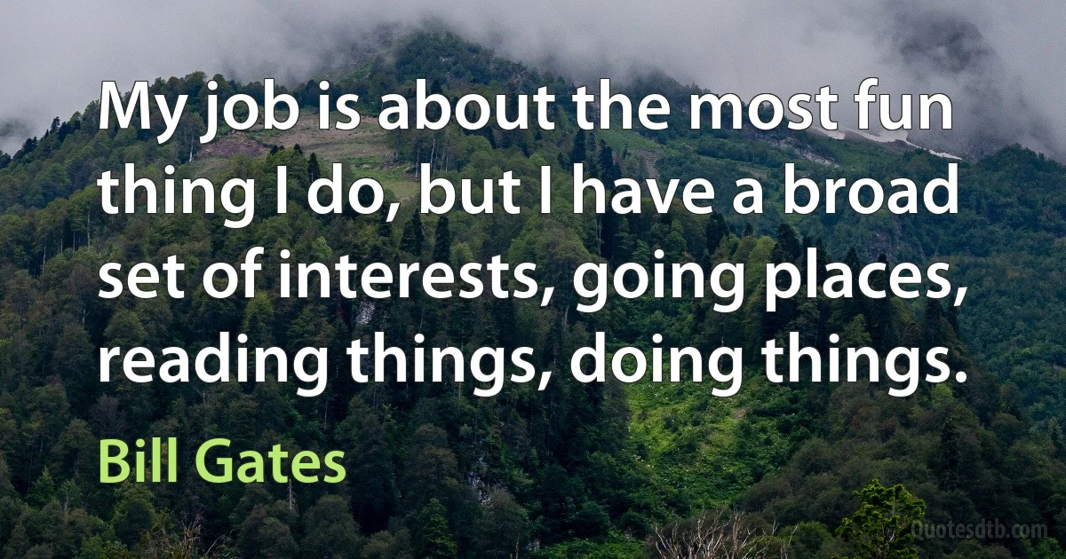 My job is about the most fun thing I do, but I have a broad set of interests, going places, reading things, doing things. (Bill Gates)