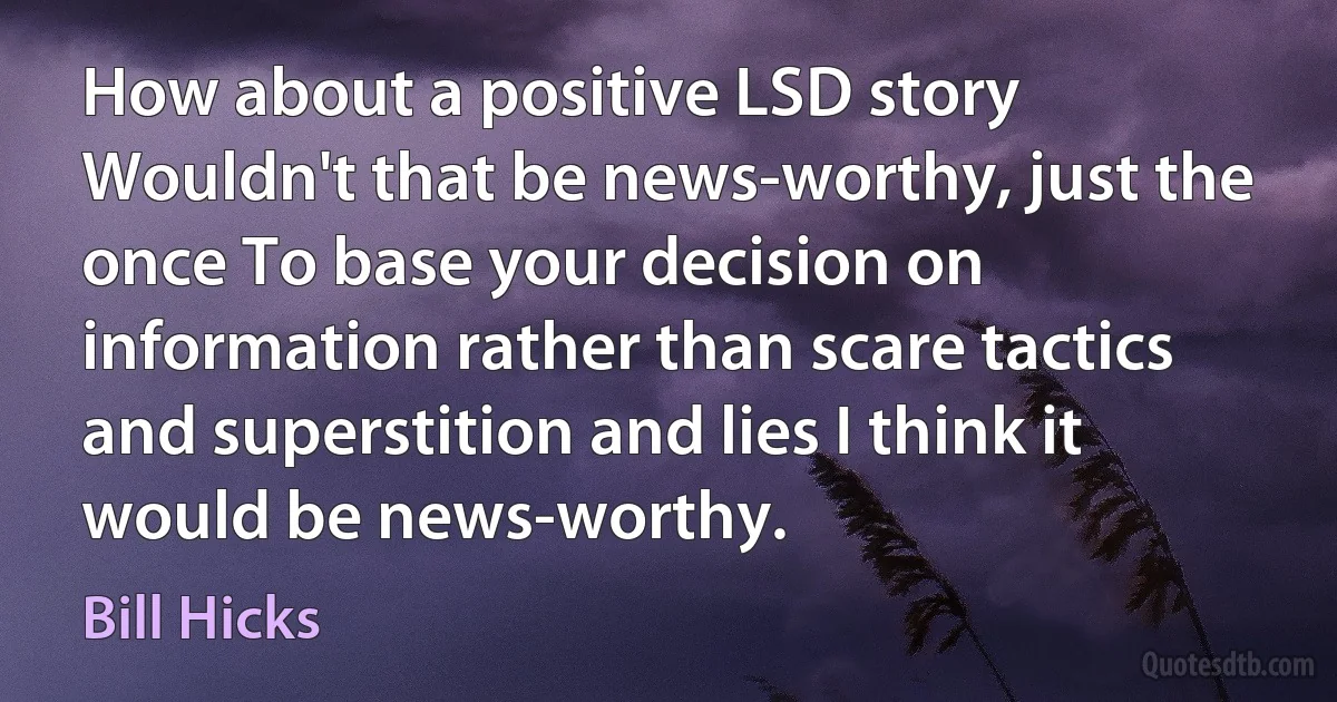 How about a positive LSD story Wouldn't that be news-worthy, just the once To base your decision on information rather than scare tactics and superstition and lies I think it would be news-worthy. (Bill Hicks)