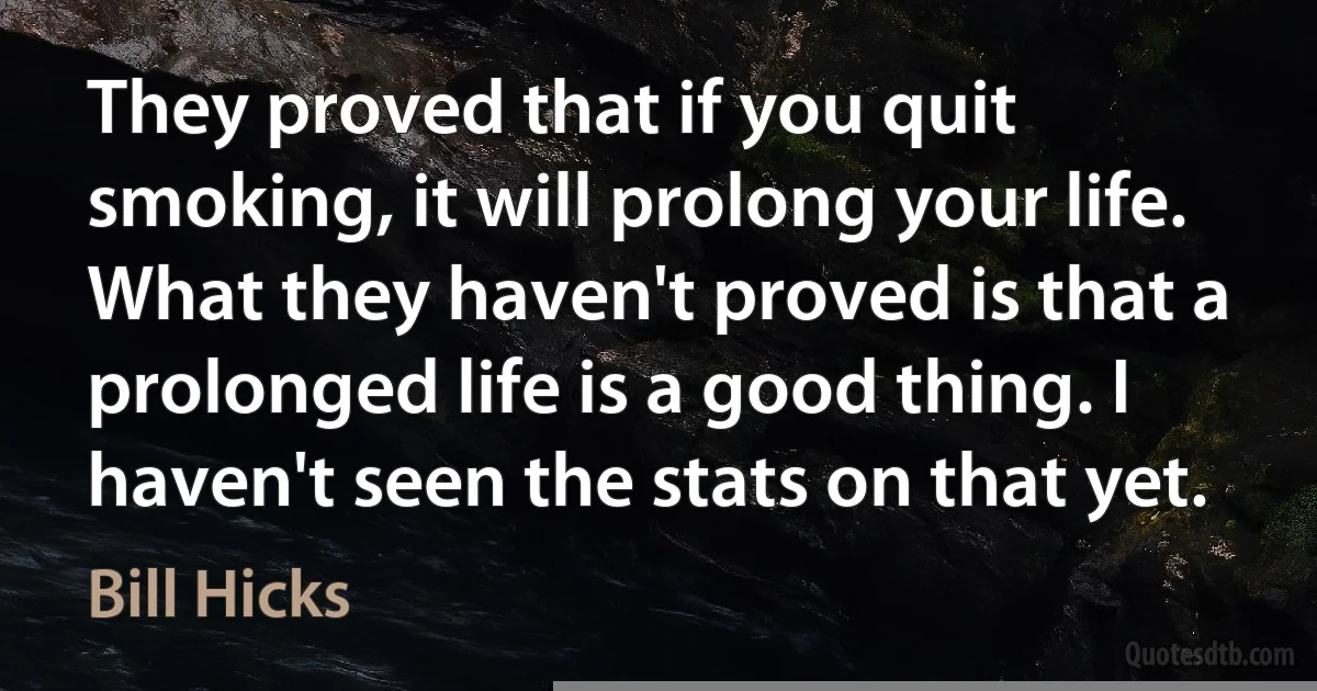 They proved that if you quit smoking, it will prolong your life. What they haven't proved is that a prolonged life is a good thing. I haven't seen the stats on that yet. (Bill Hicks)