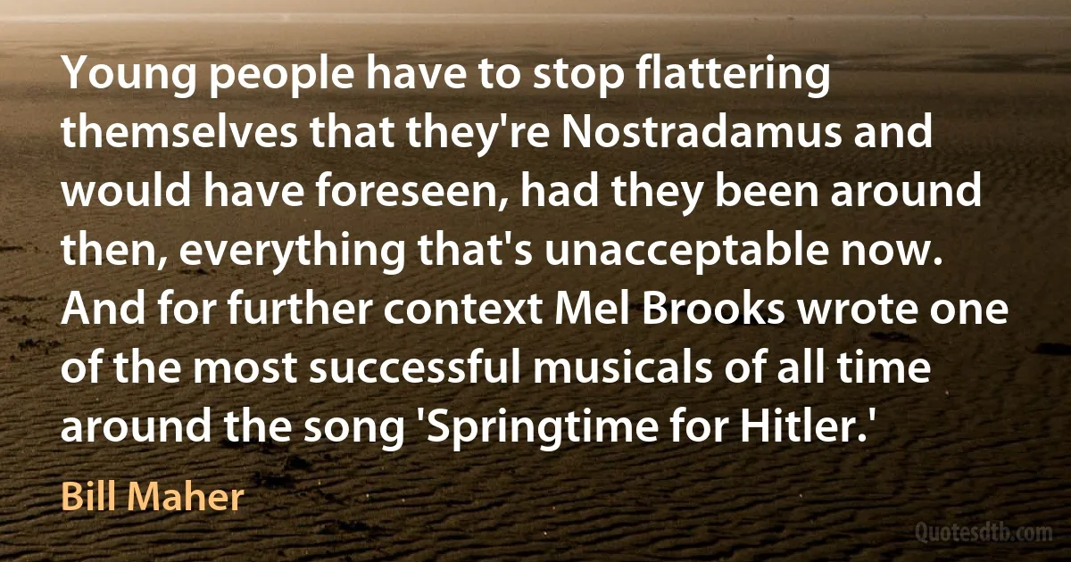 Young people have to stop flattering themselves that they're Nostradamus and would have foreseen, had they been around then, everything that's unacceptable now. And for further context Mel Brooks wrote one of the most successful musicals of all time around the song 'Springtime for Hitler.' (Bill Maher)