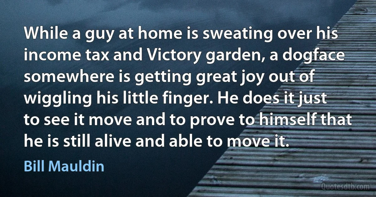 While a guy at home is sweating over his income tax and Victory garden, a dogface somewhere is getting great joy out of wiggling his little finger. He does it just to see it move and to prove to himself that he is still alive and able to move it. (Bill Mauldin)