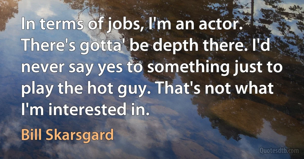 In terms of jobs, I'm an actor. There's gotta' be depth there. I'd never say yes to something just to play the hot guy. That's not what I'm interested in. (Bill Skarsgard)