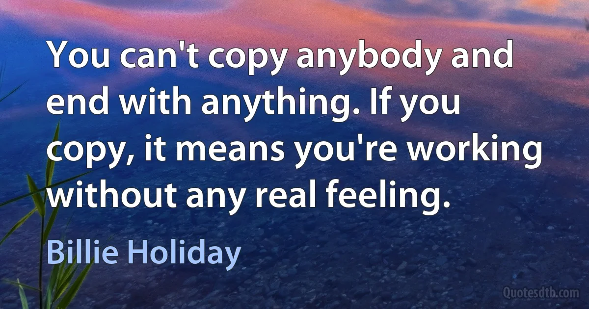 You can't copy anybody and end with anything. If you copy, it means you're working without any real feeling. (Billie Holiday)