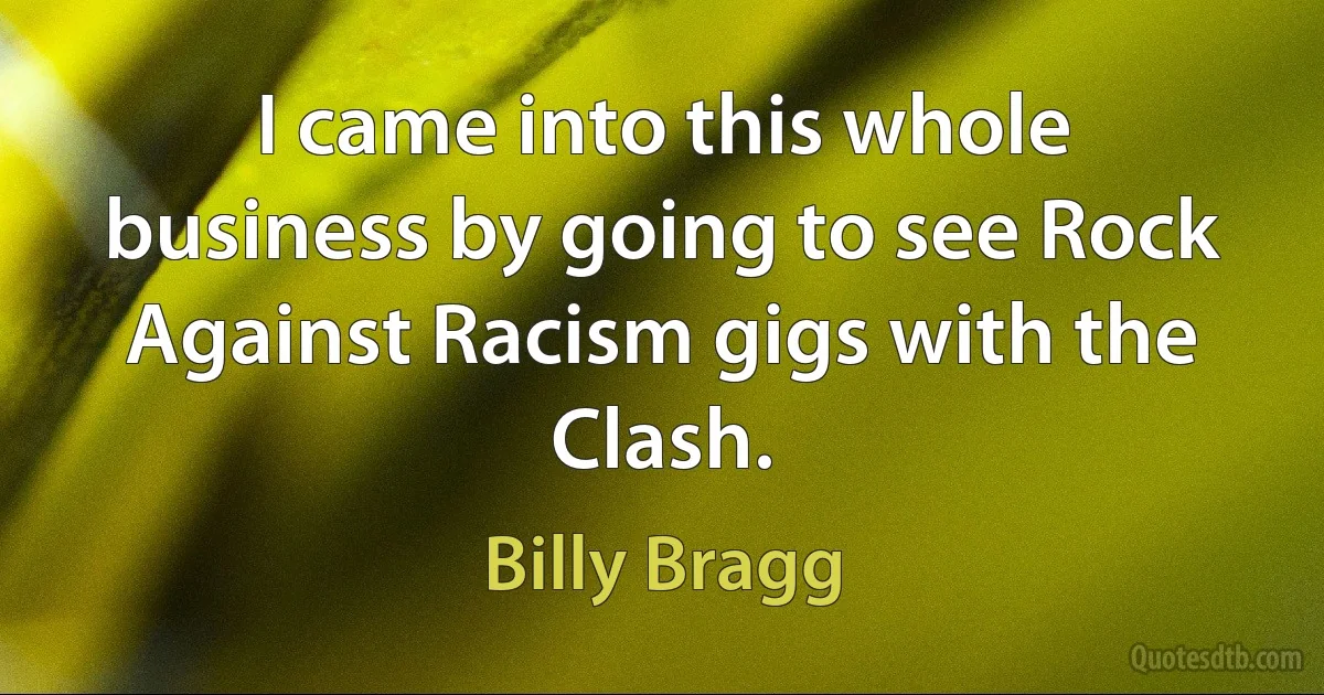 I came into this whole business by going to see Rock Against Racism gigs with the Clash. (Billy Bragg)