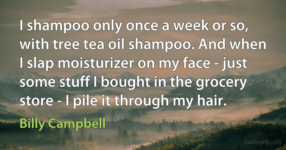 I shampoo only once a week or so, with tree tea oil shampoo. And when I slap moisturizer on my face - just some stuff I bought in the grocery store - I pile it through my hair. (Billy Campbell)