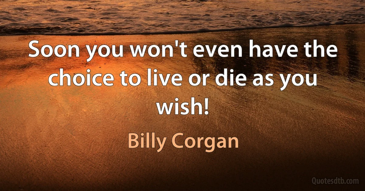 Soon you won't even have the choice to live or die as you wish! (Billy Corgan)