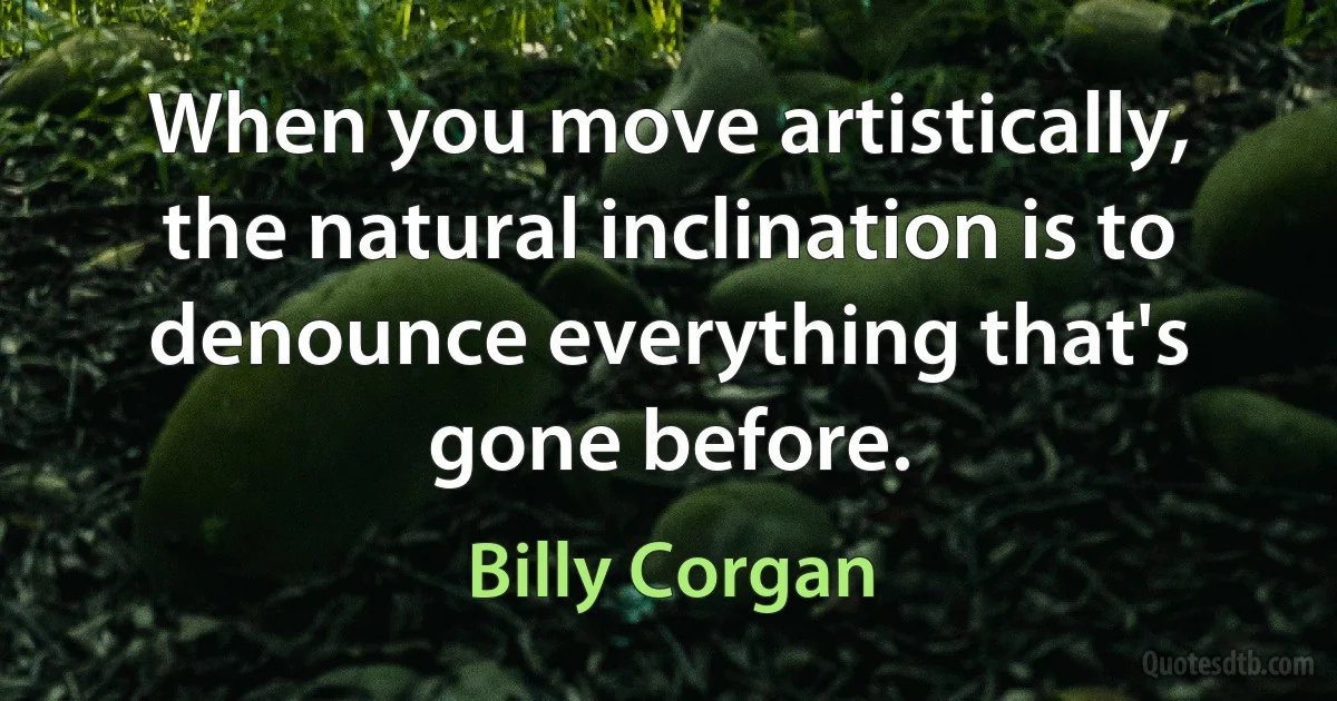 When you move artistically, the natural inclination is to denounce everything that's gone before. (Billy Corgan)