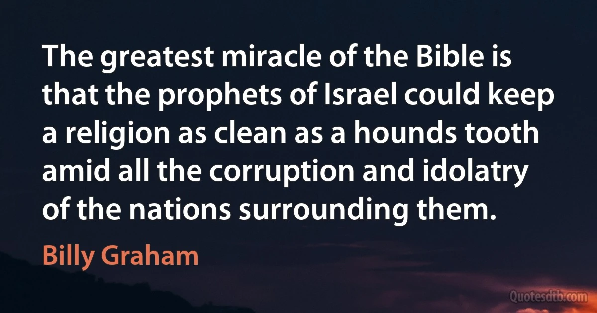 The greatest miracle of the Bible is that the prophets of Israel could keep a religion as clean as a hounds tooth amid all the corruption and idolatry of the nations surrounding them. (Billy Graham)