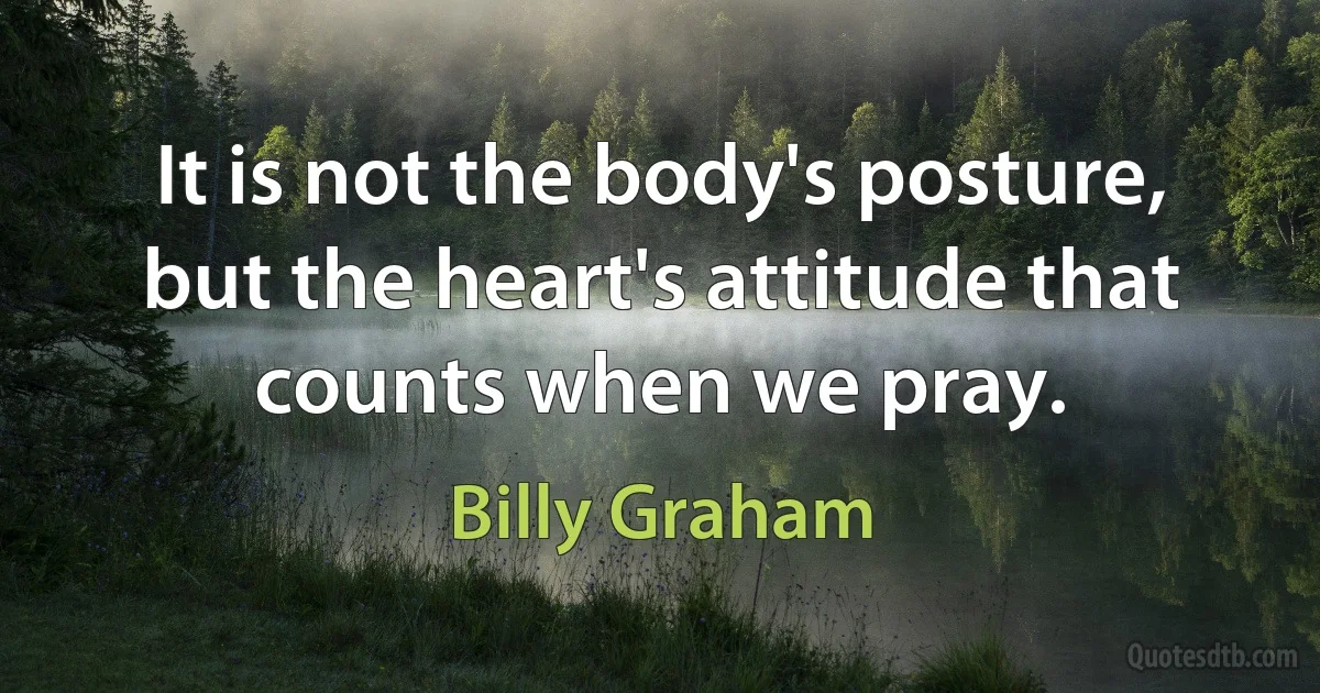 It is not the body's posture, but the heart's attitude that counts when we pray. (Billy Graham)