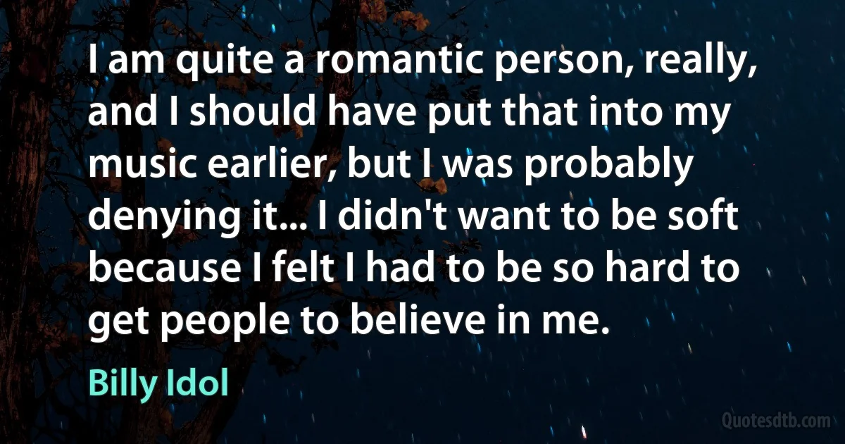 I am quite a romantic person, really, and I should have put that into my music earlier, but I was probably denying it... I didn't want to be soft because I felt I had to be so hard to get people to believe in me. (Billy Idol)