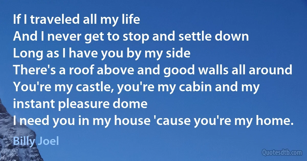 If I traveled all my life
And I never get to stop and settle down
Long as I have you by my side
There's a roof above and good walls all around
You're my castle, you're my cabin and my instant pleasure dome
I need you in my house 'cause you're my home. (Billy Joel)