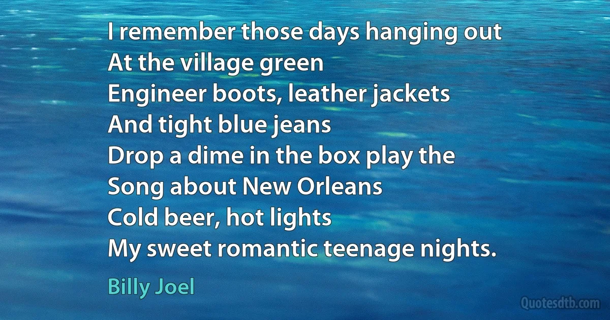 I remember those days hanging out
At the village green
Engineer boots, leather jackets
And tight blue jeans
Drop a dime in the box play the
Song about New Orleans
Cold beer, hot lights
My sweet romantic teenage nights. (Billy Joel)