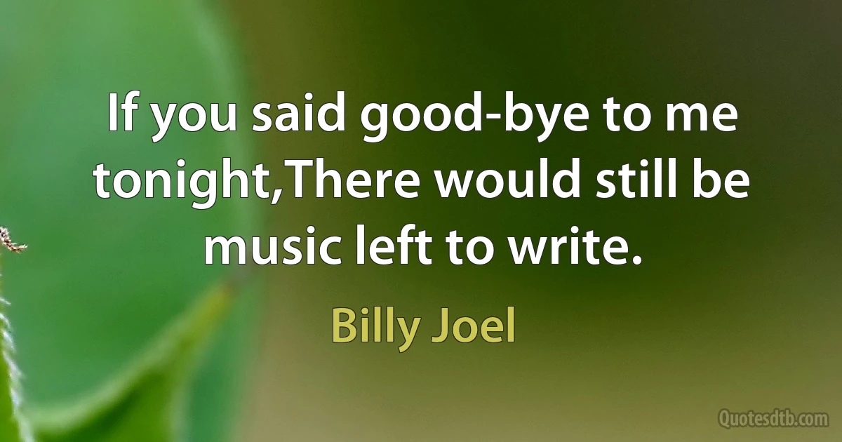 If you said good-bye to me tonight,There would still be music left to write. (Billy Joel)