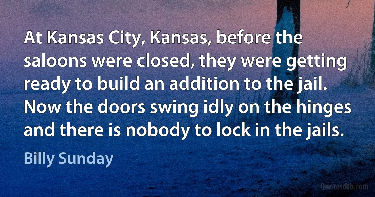 At Kansas City, Kansas, before the saloons were closed, they were getting ready to build an addition to the jail. Now the doors swing idly on the hinges and there is nobody to lock in the jails. (Billy Sunday)