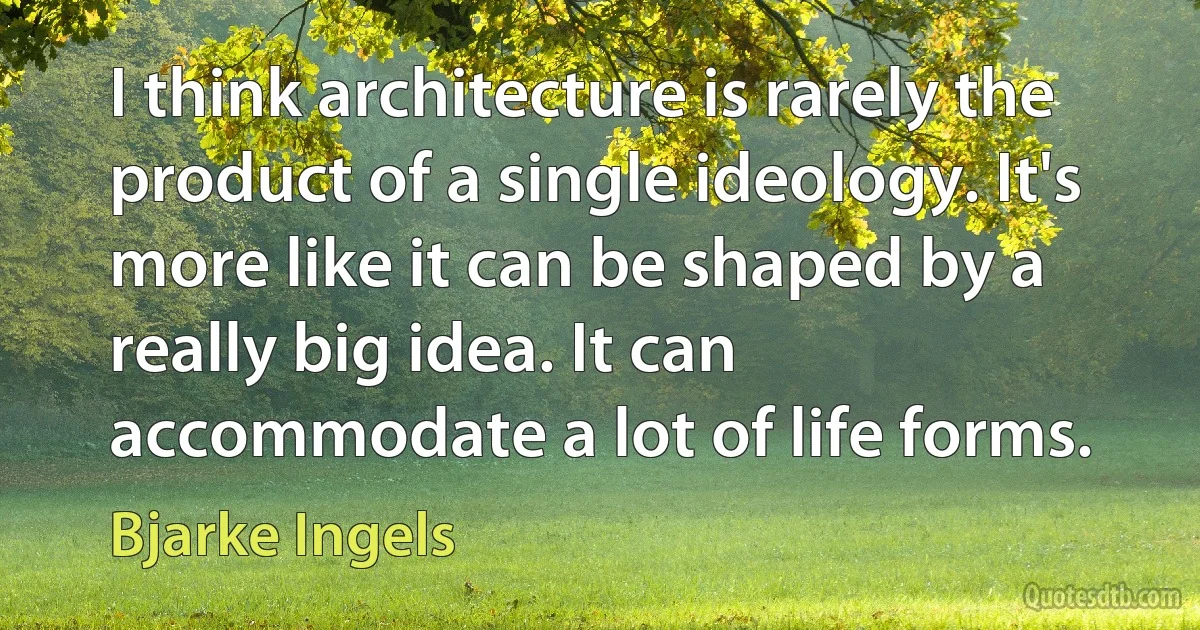 I think architecture is rarely the product of a single ideology. It's more like it can be shaped by a really big idea. It can accommodate a lot of life forms. (Bjarke Ingels)