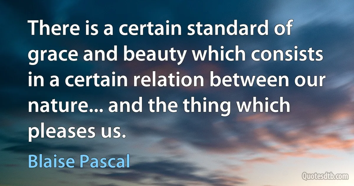 There is a certain standard of grace and beauty which consists in a certain relation between our nature... and the thing which pleases us. (Blaise Pascal)