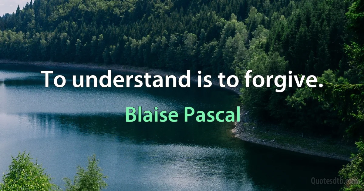 To understand is to forgive. (Blaise Pascal)