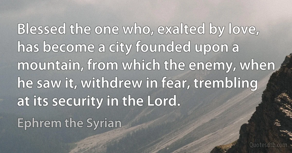 Blessed the one who, exalted by love, has become a city founded upon a mountain, from which the enemy, when he saw it, withdrew in fear, trembling at its security in the Lord. (Ephrem the Syrian)