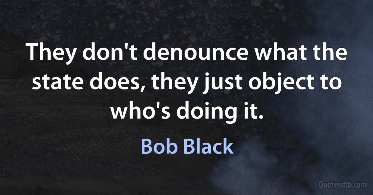 They don't denounce what the state does, they just object to who's doing it. (Bob Black)