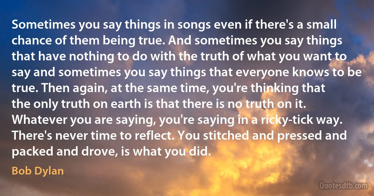 Sometimes you say things in songs even if there's a small chance of them being true. And sometimes you say things that have nothing to do with the truth of what you want to say and sometimes you say things that everyone knows to be true. Then again, at the same time, you're thinking that the only truth on earth is that there is no truth on it. Whatever you are saying, you're saying in a ricky-tick way. There's never time to reflect. You stitched and pressed and packed and drove, is what you did. (Bob Dylan)