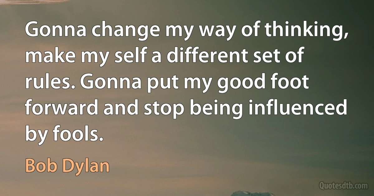 Gonna change my way of thinking, make my self a different set of rules. Gonna put my good foot forward and stop being influenced by fools. (Bob Dylan)