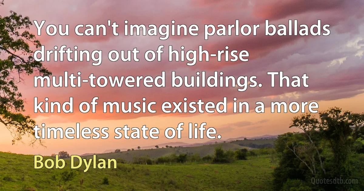 You can't imagine parlor ballads drifting out of high-rise multi-towered buildings. That kind of music existed in a more timeless state of life. (Bob Dylan)