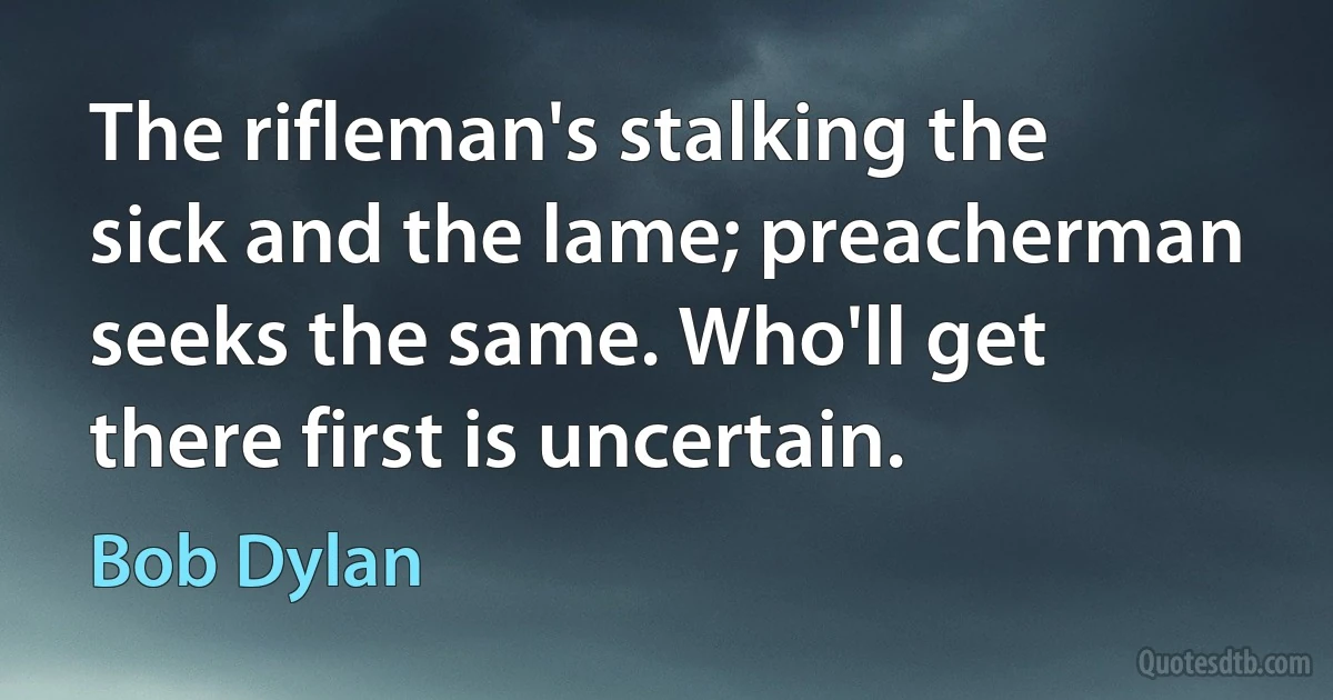 The rifleman's stalking the sick and the lame; preacherman seeks the same. Who'll get there first is uncertain. (Bob Dylan)