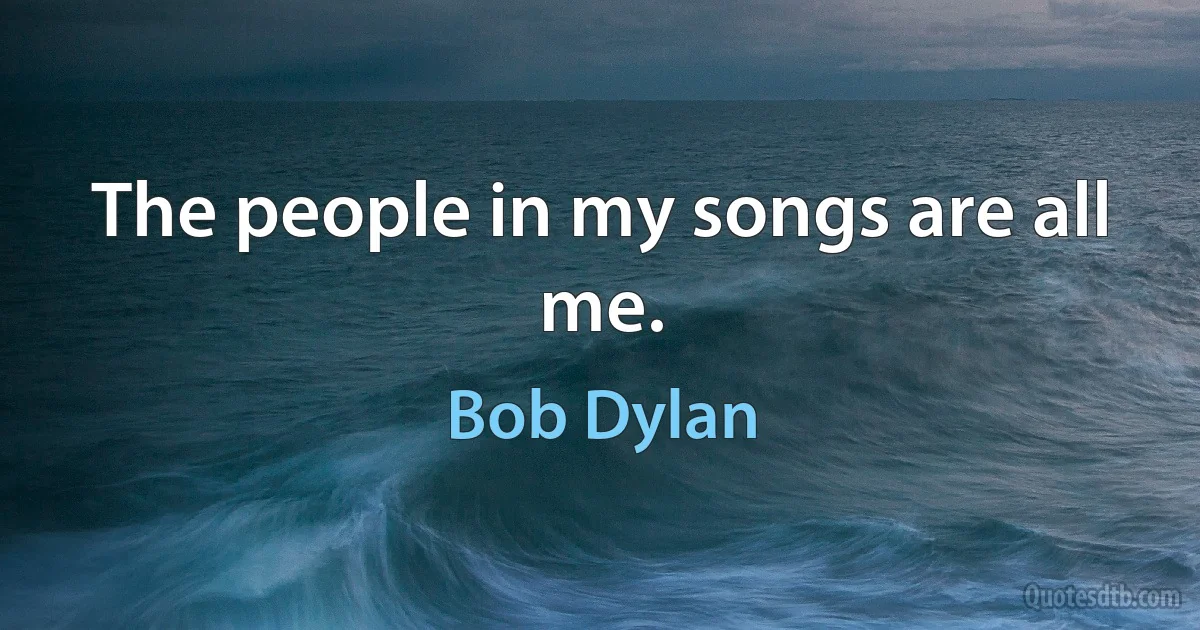 The people in my songs are all me. (Bob Dylan)